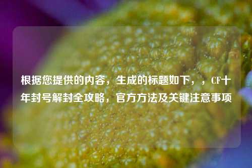 根据您提供的内容，生成的标题如下，，CF十年封号解封全攻略，官方方法及关键注意事项