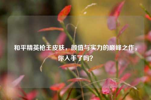 和平精英枪王皮肤，颜值与实力的巅峰之作，你入手了吗？