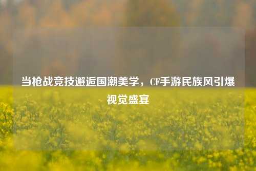 当枪战竞技邂逅国潮美学，CF手游民族风引爆视觉盛宴