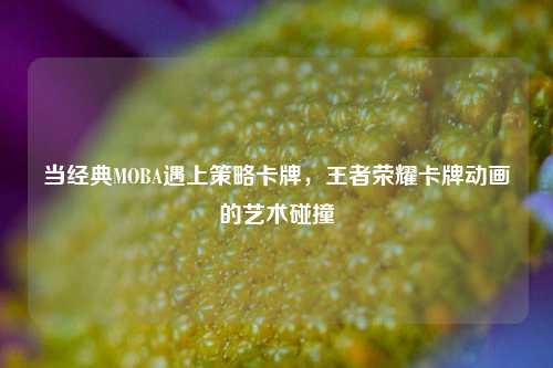 当经典MOBA遇上策略卡牌，王者荣耀卡牌动画的艺术碰撞