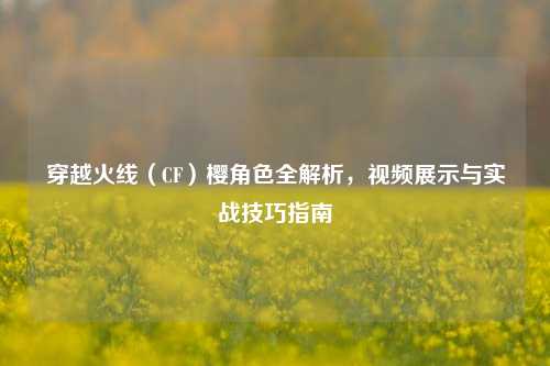 穿越火线（CF）樱角色全解析，视频展示与实战技巧指南