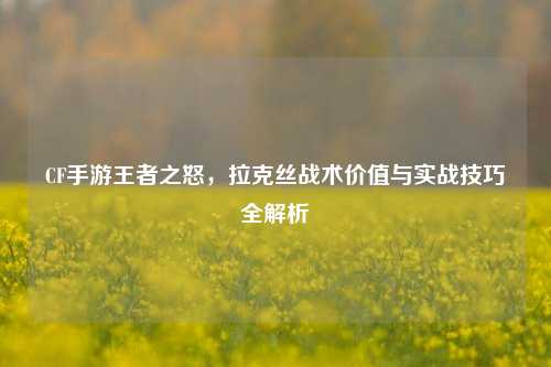 CF手游王者之怒，拉克丝战术价值与实战技巧全解析