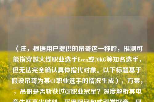（注，根据用户提供的吊哥这一称呼，推测可能指穿越火线职业选手Even或70KG等知名选手，但无法完全确认具体指代对象。以下标题基于假设吊哥为某CF职业选手的情况生成），方案，，吊哥是否斩获过CF职业冠军？深度解析其电竞生涯高光时刻，采用疑问句式引发好奇，同时突出职业冠军这一核心信息点，用深度解析和高光时刻增强可读性，符合用户要求的揭秘向风格。）