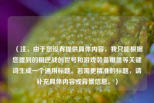 （注，由于您没有提供具体内容，我只能根据您提到的租逆战创世号和游戏装备租赁等关键词生成一个通用标题。若需更精准的标题，请补充具体内容或背景信息。）