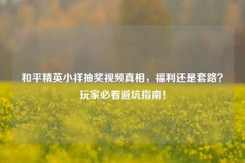 和平精英小祥抽奖视频真相，福利还是套路？玩家必看避坑指南！