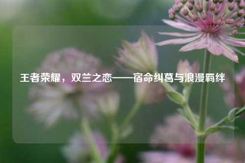 王者荣耀，双兰之恋——宿命纠葛与浪漫羁绊