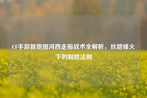 CF手游新地图河西走廊战术全解析，丝路烽火下的制胜法则