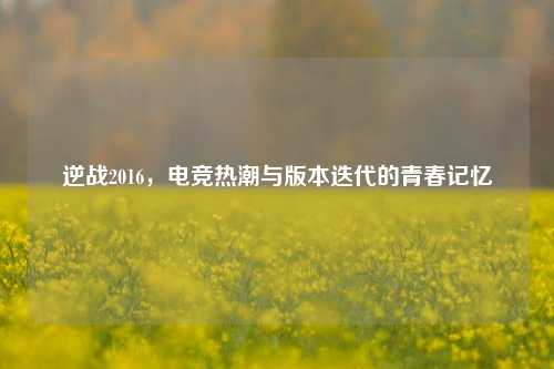 逆战2016，电竞热潮与版本迭代的青春记忆