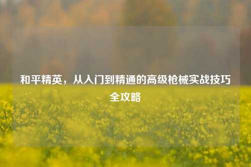 和平精英，从入门到精通的高级枪械实战技巧全攻略