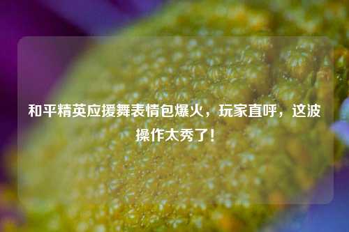 和平精英应援舞表情包爆火，玩家直呼，这波操作太秀了！