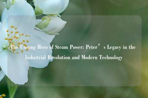 The Unsung Hero of Steam Power: Peter’s Legacy in the Industrial Revolution and Modern Technology
