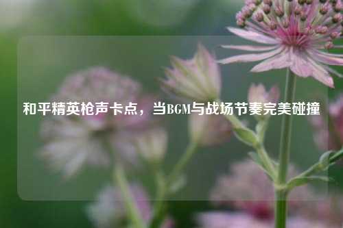 和平精英枪声卡点，当BGM与战场节奏完美碰撞