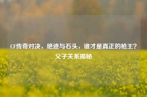 CF传奇对决，绝迹与石头，谁才是真正的枪王？父子关系揭秘