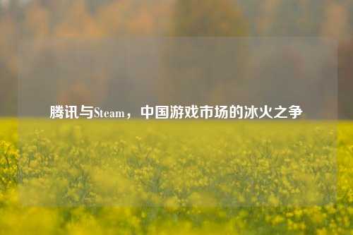 腾讯与Steam，中国游戏市场的冰火之争