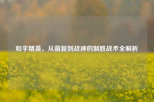 和平精英，从萌新到战神的制胜战术全解析