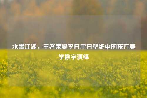 水墨江湖，王者荣耀李白黑白壁纸中的东方美学数字演绎