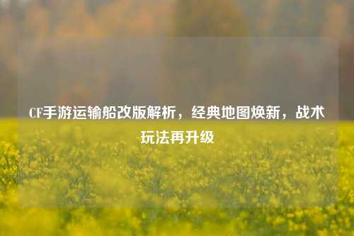 CF手游运输船改版解析，经典地图焕新，战术玩法再升级