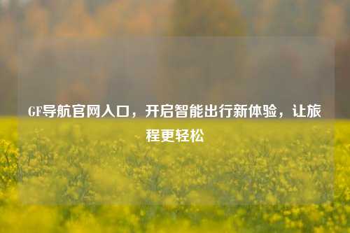 GF导航官网入口，开启智能出行新体验，让旅程更轻松
