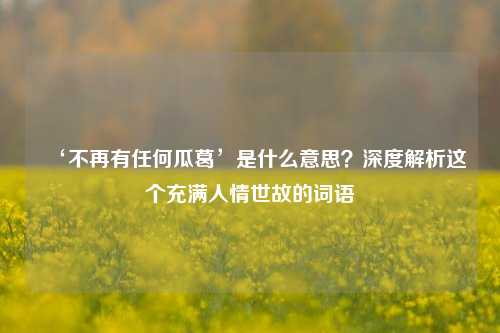 ‘不再有任何瓜葛’是什么意思？深度解析这个充满人情世故的词语