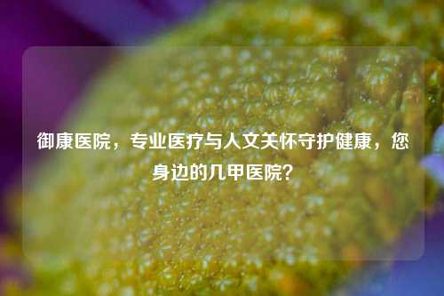 御康医院，专业医疗与人文关怀守护健康，您身边的几甲医院？