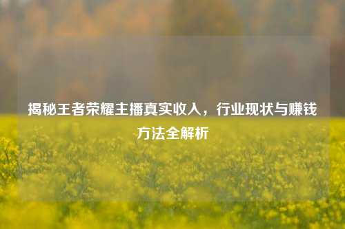 揭秘王者荣耀主播真实收入，行业现状与赚钱方法全解析