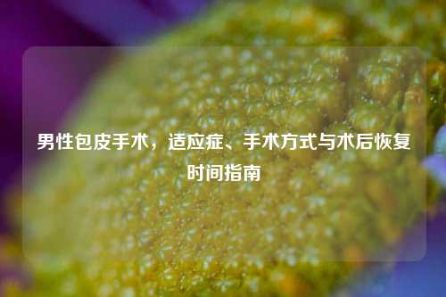 男性包皮手术，适应症、手术方式与术后恢复时间指南
