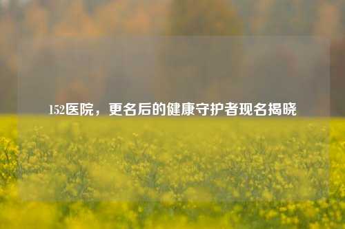 152医院，更名后的健康守护者现名揭晓