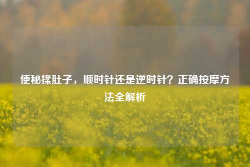 便秘揉肚子，顺时针还是逆时针？正确按摩方法全解析
