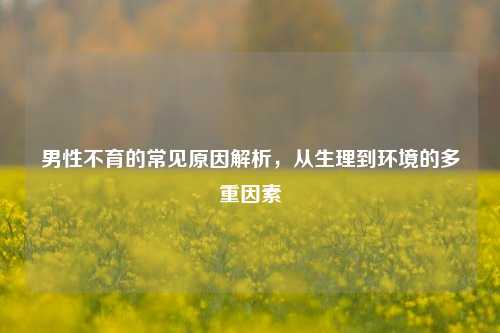 男性不育的常见原因解析，从生理到环境的多重因素