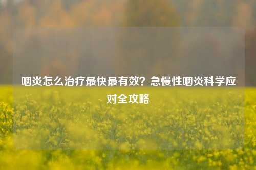 咽炎怎么治疗最快最有效？急慢性咽炎科学应对全攻略