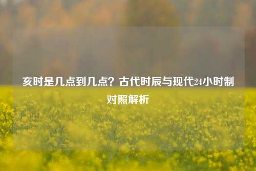亥时是几点到几点？古代时辰与现代24小时制对照解析