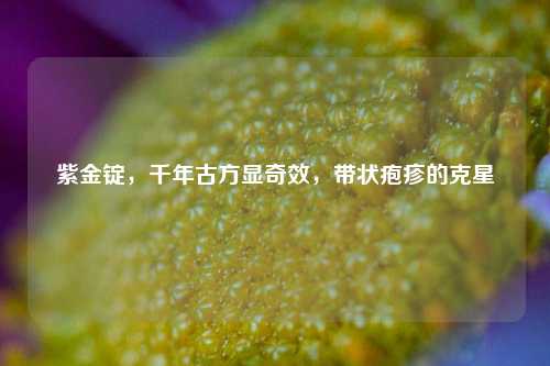 紫金锭，千年古方显奇效，带状疱疹的克星