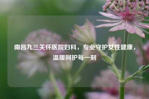 南昌九三关怀医院妇科，专业守护女性健康，温暖呵护每一刻